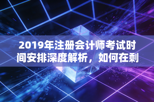 2019年注册会计师考试时间安排深度解析，如何在剩下的200天里绝地反击