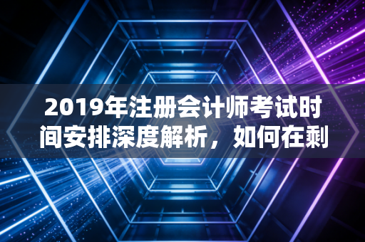2019年注册会计师考试时间安排深度解析，如何在剩下的200天里绝地反击