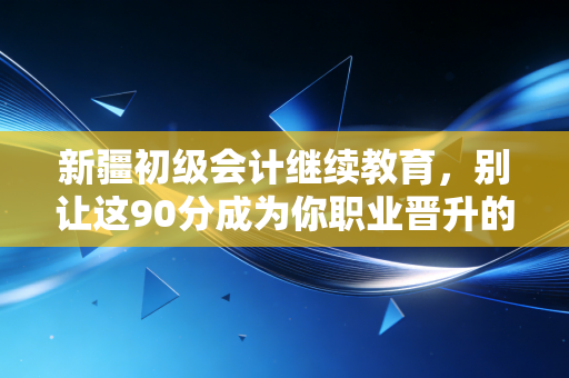 新疆初级会计继续教育，别让这90分成为你职业晋升的隐形门槛