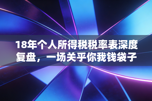 18年个人所得税税率表深度复盘，一场关乎你我钱袋子的历史性变革