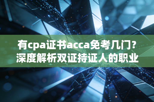 有cpa证书acca免考几门？深度解析双证持证人的职业红利与避坑指南