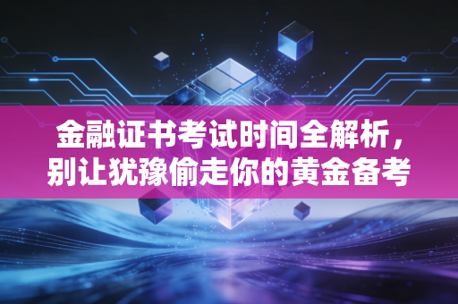 金融证书考试时间全解析，别让犹豫偷走你的黄金备考期