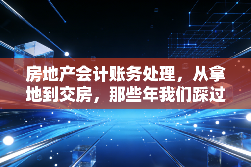 房地产会计账务处理，从拿地到交房，那些年我们踩过的坑与避雷指南