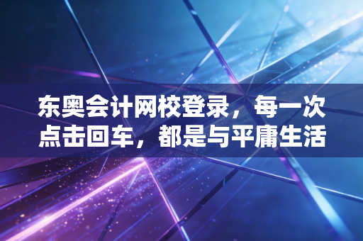东奥会计网校登录，每一次点击回车，都是与平庸生活的无声宣战