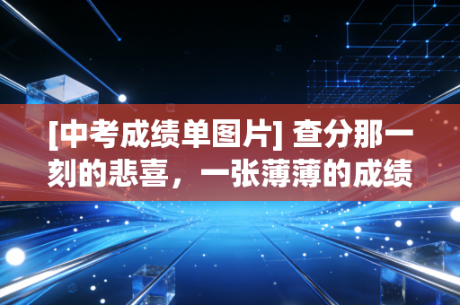 [中考成绩单图片] 查分那一刻的悲喜，一张薄薄的成绩单，真的能定终身吗？