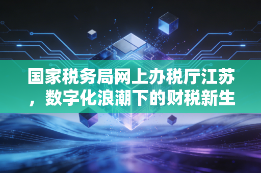 国家税务局网上办税厅江苏，数字化浪潮下的财税新生态，一位资深CPA的深度观察与实操感悟