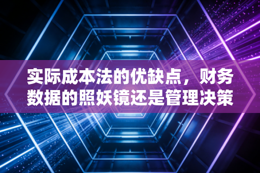 实际成本法的优缺点,财务数据的照妖镜还是管理决策的绊脚石?