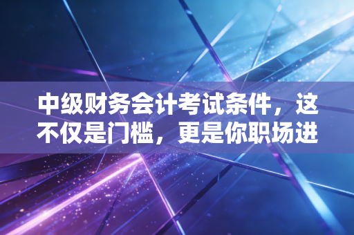 中级财务会计考试条件，这不仅是门槛，更是你职场进阶的分水岭