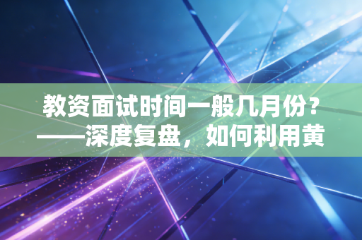 教资面试时间一般几月份？——深度复盘，如何利用黄金备考期打破面试魔咒