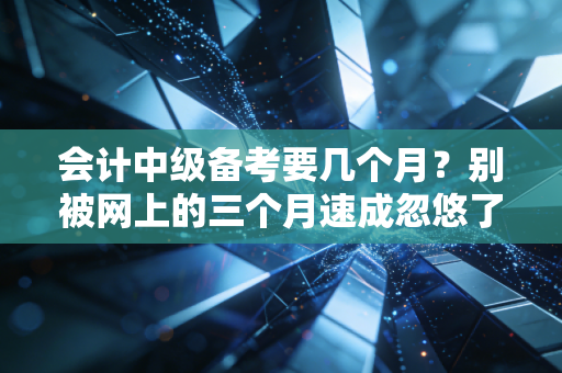 会计中级备考要几个月？别被网上的三个月速成忽悠了，听我说句大实话
