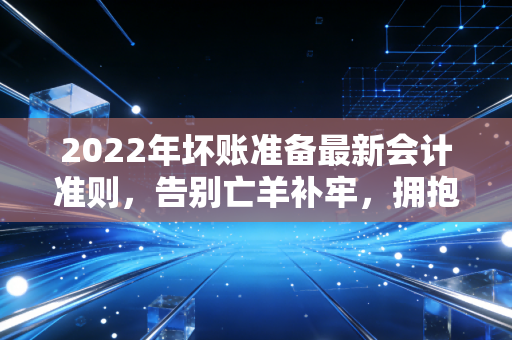 2022年坏账准备最新会计准则，告别亡羊补牢，拥抱未雨绸缪的会计变革