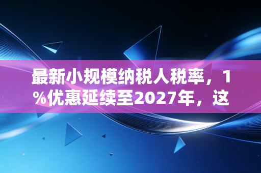 最新小规模纳税人税率，1%优惠延续至2027年，这笔救命钱你算明白了吗？