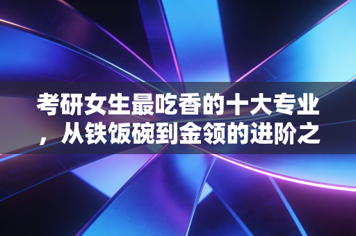 考研女生最吃香的十大专业，从铁饭碗到金领的进阶之路