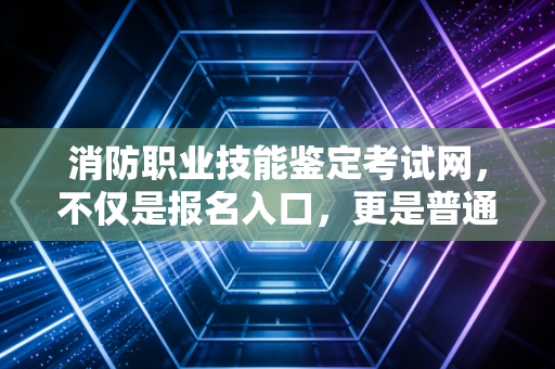 消防职业技能鉴定考试网,不仅是报名入口,更是普通人逆袭的职业跳板