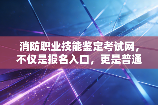 消防职业技能鉴定考试网,不仅是报名入口,更是普通人逆袭的职业跳板