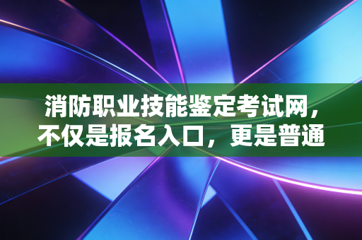 消防职业技能鉴定考试网，不仅是报名入口，更是普通人逆袭的职业跳板