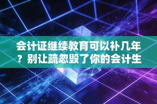 会计证继续教育可以补几年？别让疏忽毁了你的会计生涯，这篇补课攻略请收好