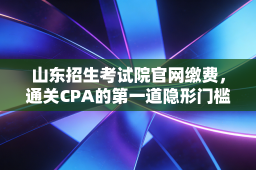 山东招生考试院官网缴费，通关CPA的第一道隐形门槛，你跨过去了吗？