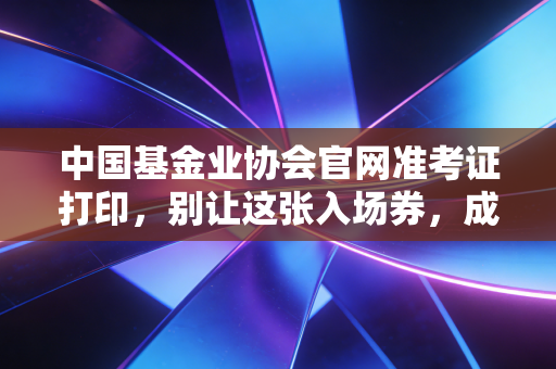 中国基金业协会官网准考证打印，别让这张入场券，成为你金融考证路上的遗憾