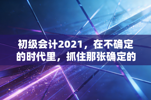 初级会计2021，在不确定的时代里，抓住那张确定的入场券