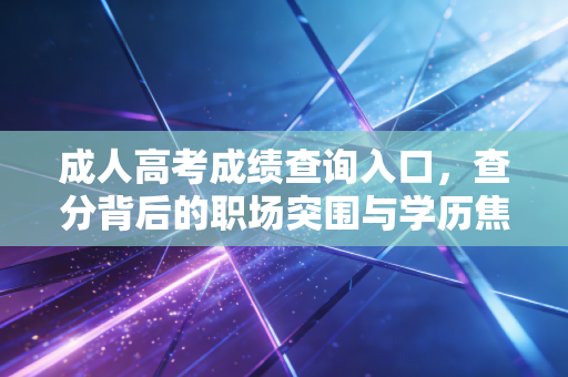 成人高考成绩查询入口,查分背后的职场突围与学历焦虑,写给每一个不甘平凡的你