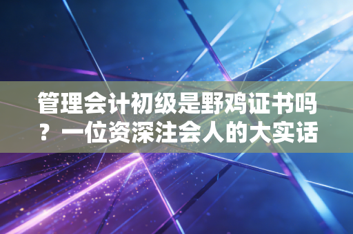 管理会计初级是野鸡证书吗?一位资深注会人的大实话,别被网上的节奏带偏了