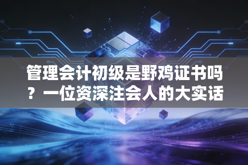 管理会计初级是野鸡证书吗？一位资深注会人的大实话，别被网上的节奏带偏了
