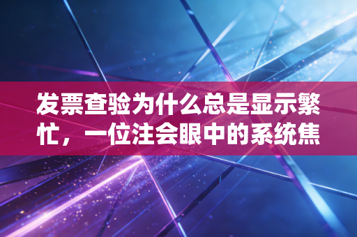 发票查验为什么总是显示繁忙,一位注会眼中的系统焦虑与财务人的真实痛点