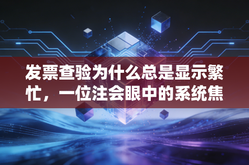 发票查验为什么总是显示繁忙,一位注会眼中的系统焦虑与财务人的真实痛点
