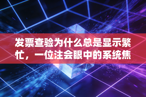 发票查验为什么总是显示繁忙，一位注会眼中的系统焦虑与财务人的真实痛点