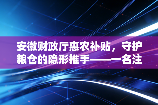 安徽财政厅惠农补贴，守护粮仓的隐形推手——一名注册会计师眼中的财政温度与账本乾坤