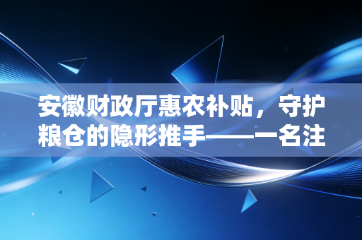 安徽财政厅惠农补贴，守护粮仓的隐形推手——一名注册会计师眼中的财政温度与账本乾坤