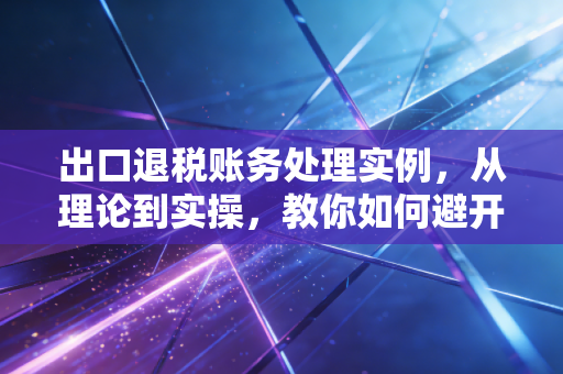 出口退税账务处理实例，从理论到实操，教你如何避开那些坑
