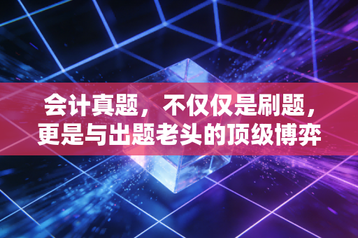 会计真题，不仅仅是刷题，更是与出题老头的顶级博弈——注会会计复习深度复盘