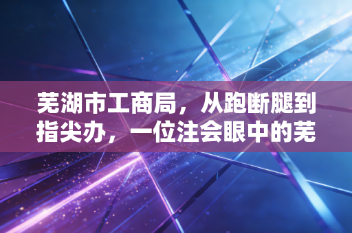 芜湖市工商局,从跑断腿到指尖办,一位注会眼中的芜湖营商巨变