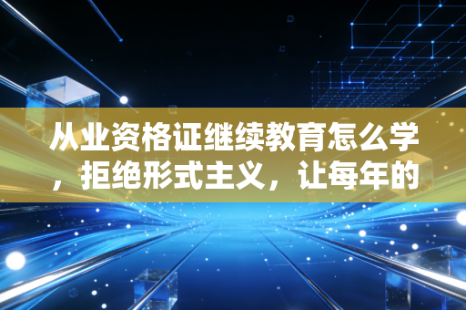 从业资格证继续教育怎么学，拒绝形式主义，让每年的必修课真正成为职场进阶的跳板