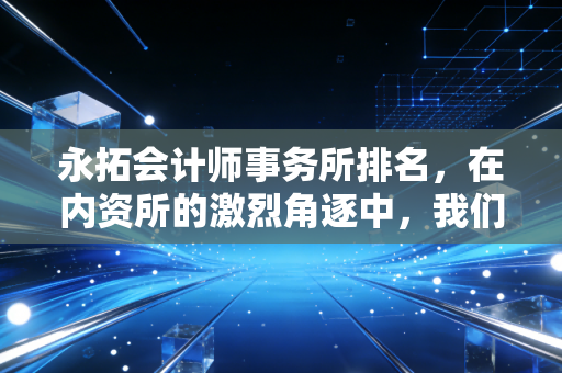 永拓会计师事务所排名,在内资所的激烈角逐中,我们该如何看待这份成绩单?