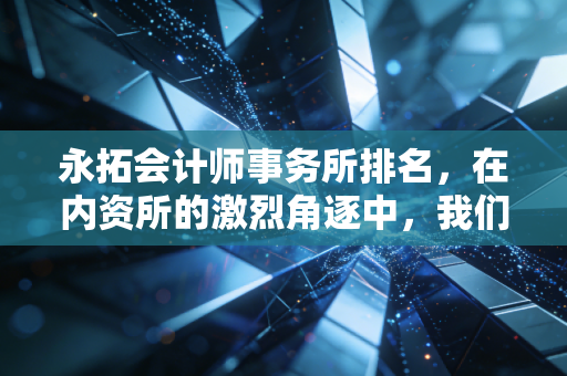 永拓会计师事务所排名,在内资所的激烈角逐中,我们该如何看待这份成绩单?