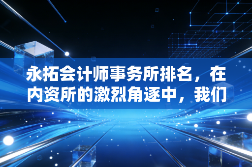 永拓会计师事务所排名，在内资所的激烈角逐中，我们该如何看待这份成绩单？