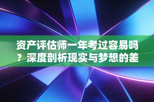 资产评估师一年考过容易吗？深度剖析现实与梦想的差距