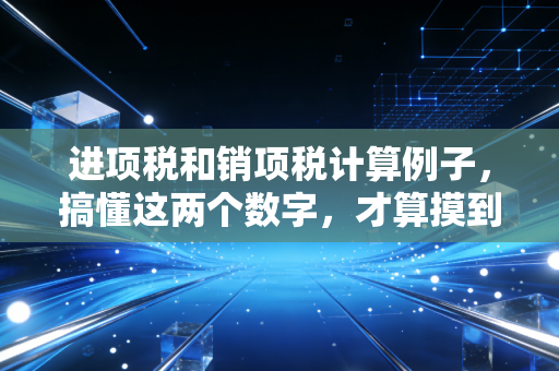 进项税和销项税计算例子，搞懂这两个数字，才算摸到了企业经营的脉搏