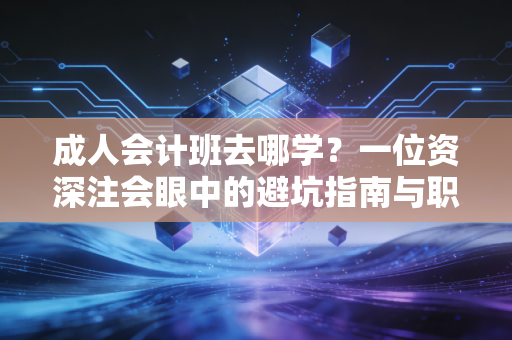 成人会计班去哪学?一位资深注会眼中的避坑指南与职业突围
