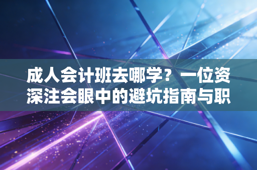成人会计班去哪学？一位资深注会眼中的避坑指南与职业突围