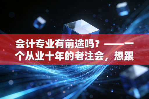 会计专业有前途吗？——一个从业十年的老注会，想跟你聊聊这行的潜规则与真未来