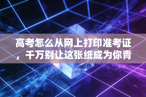 高考怎么从网上打印准考证，千万别让这张纸成为你青春路上的绊脚石