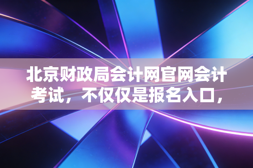 北京财政局会计网官网会计考试，不仅仅是报名入口，更是我们会计人职业生涯的战场与跳板