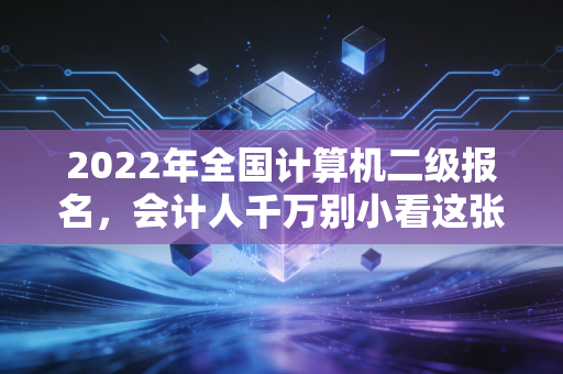 2022年全国计算机二级报名,会计人千万别小看这张证,它是你职场进阶的隐形翅膀
