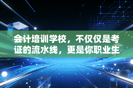 会计培训学校，不仅仅是考证的流水线，更是你职业生涯的真正起点