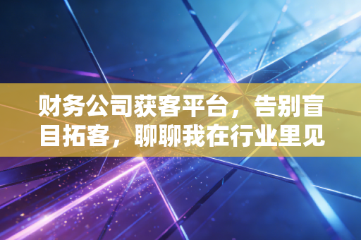 财务公司获客平台，告别盲目拓客，聊聊我在行业里见过的那些真实故事