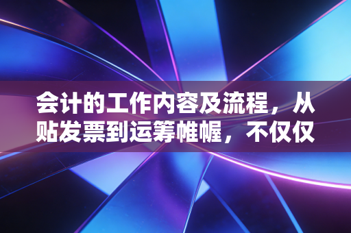 会计的工作内容及流程，从贴发票到运筹帷幄，不仅仅是数字游戏